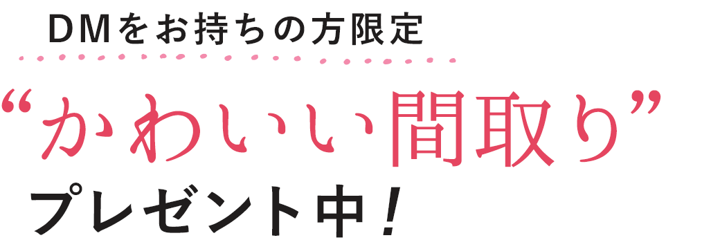 DMをお持ちの方限定 “かわいい間取り”プレゼント中!