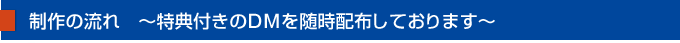 制作の流れ　～特典付きのDMを随時配布しております～